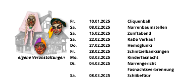 eigene Veranstaltungen Fr.	10.01.2025	Cliquenball Sa.	08.02.2025	Narrenbaumstellen Sa.	15.02.2025	Zunftabend Sa.	22.02.2025	RäDä Verkauf Do.	27.02.2025	Hemdglunki Fr.	28.02.2025	Schnitzelbanksingen Mo.	03.03.2025	Kinderfasnacht Di.	04.03.2025	Narrengericht Fasnachtsverbrennung Sa.	08.03.2025	Schiibefüür